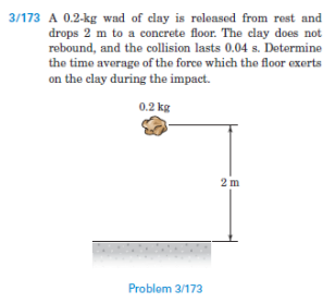 3/173 A 0.2-kg wad of clay is released from rest and
drops 2 m to a concrete floor. The clay does not
rebound, and the collision lasts 0.04 s. Determine
the time average of the force which the floor exerts
on the clay during the impact.
0.2 kg
2 m
Problom 3/173
