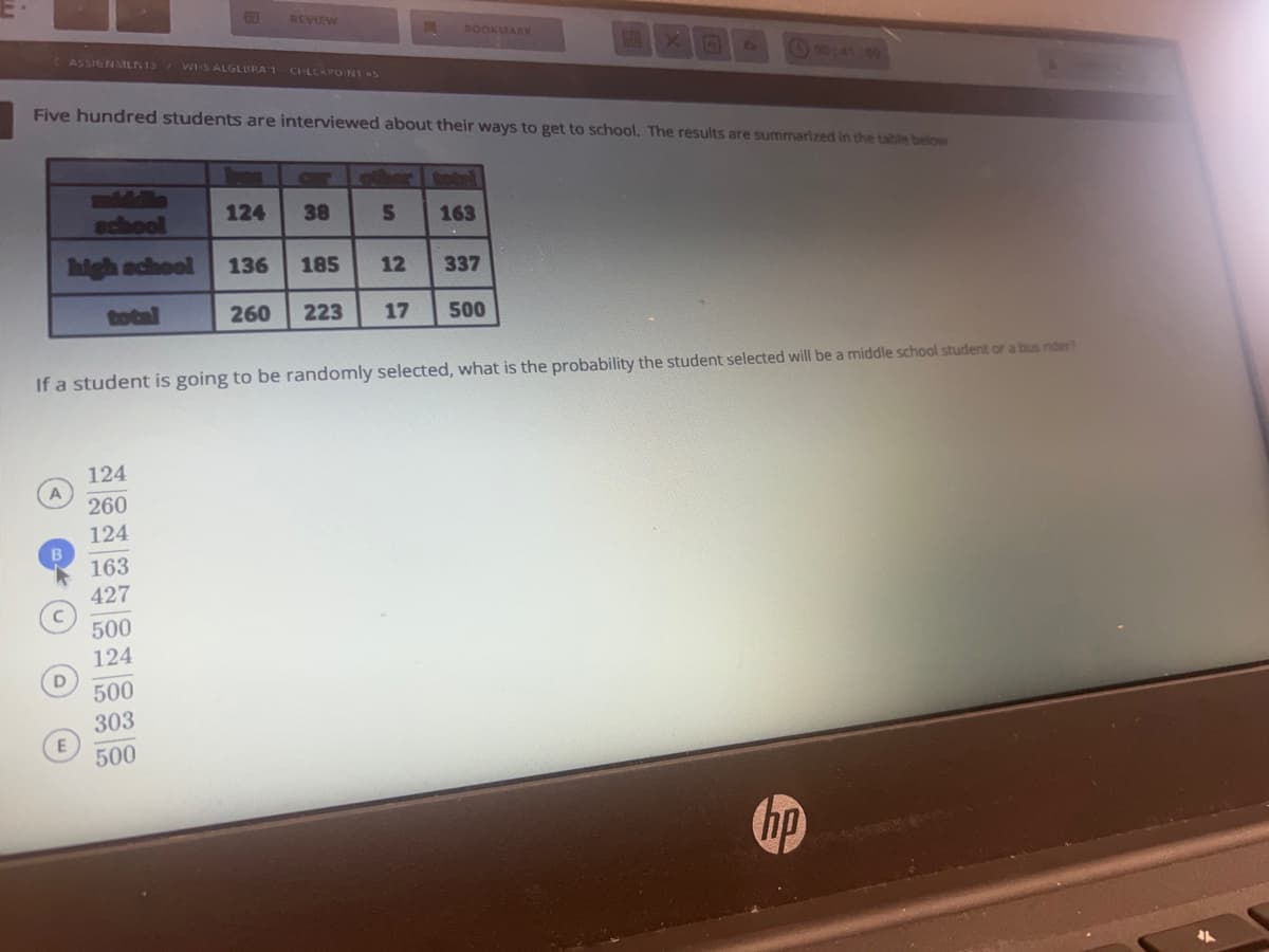 A
ASSIGNMENTS WHS ALGLERA 1 CHECKPOINT S
Five hundred students are interviewed about their ways to get to school. The results are summarized in the table below
school
high school 136
260
D
E
124
260
124
163
427
REVIEW
124
500
124
500
303
500
If a student is going to be randomly selected, what is the probability the student selected will be a middle school student or a bus rider?
38
S
A BOOKMARK
185 12
163
337
223 17 500
31