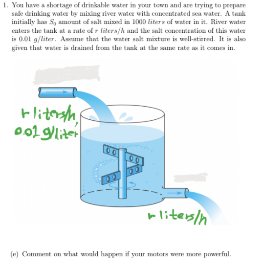 1. You have a shortage of drinkable water in your town and are trying to prepare
safe drinking water by mixing river water with concentrated sea water. A tank
initially has So amount of salt mixed in 1000 liters of water in it. River water
enters the tank at a rate of r liters/h and the salt concentration of this water
is 0.01 g/liter. Assume that the water salt mixture is well-stirred. It is also
given that water is drained from the tank at the same rate as it comes in.
Hlitersh
o002 gliter
00
00
00
rliters/n
(e) Comment on what would happen if your motors were more powerful.
