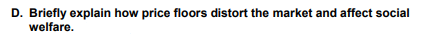 D. Briefly explain how price floors distort the market and affect social
welfare.