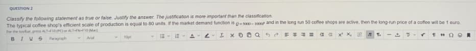 QUESTION 2
Classify the following statement as true or false. Justify the answer. The justification is more important than the classification
The typical coffee shop's efficient scale of production is equal to 80 units. If the market demand function is g-s000-1000p and in the long run 50 coffee shops are active, then the long-run price of a coffee will be 1 euro
For the toolbar.press ALT-F10(PC) or ALT-FN-F10 Mac
BIVS Paragraph
Arial
A 2 I XOQ
FERE
THOR
10p
19.
C
✓