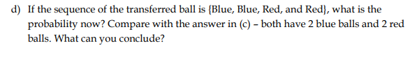 d) If the sequence of the transferred ball is {Blue, Blue, Red, and Red}, what is the
probability now? Compare with the answer in (c) - both have 2 blue balls and 2 red
balls. What can you conclude?