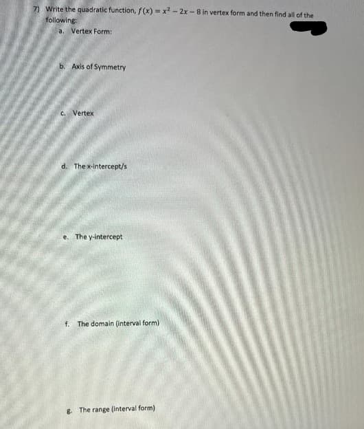 7) Write the quadratic function, f(x)=x²-2x-8 in vertex form and then find all of the
following:
a. Vertex Form:
b. Axis of Symmetry
C. Vertex
d. The x-intercept/s
e. The y-intercept
f. The domain (interval form)
8. The range (interval form),