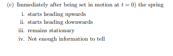 (c) Immediately after being set in motion at t = 0) the spring
i. starts heading upwards
ii. starts heading downwards
iii. remains stationary
iv. Not enough information to tell