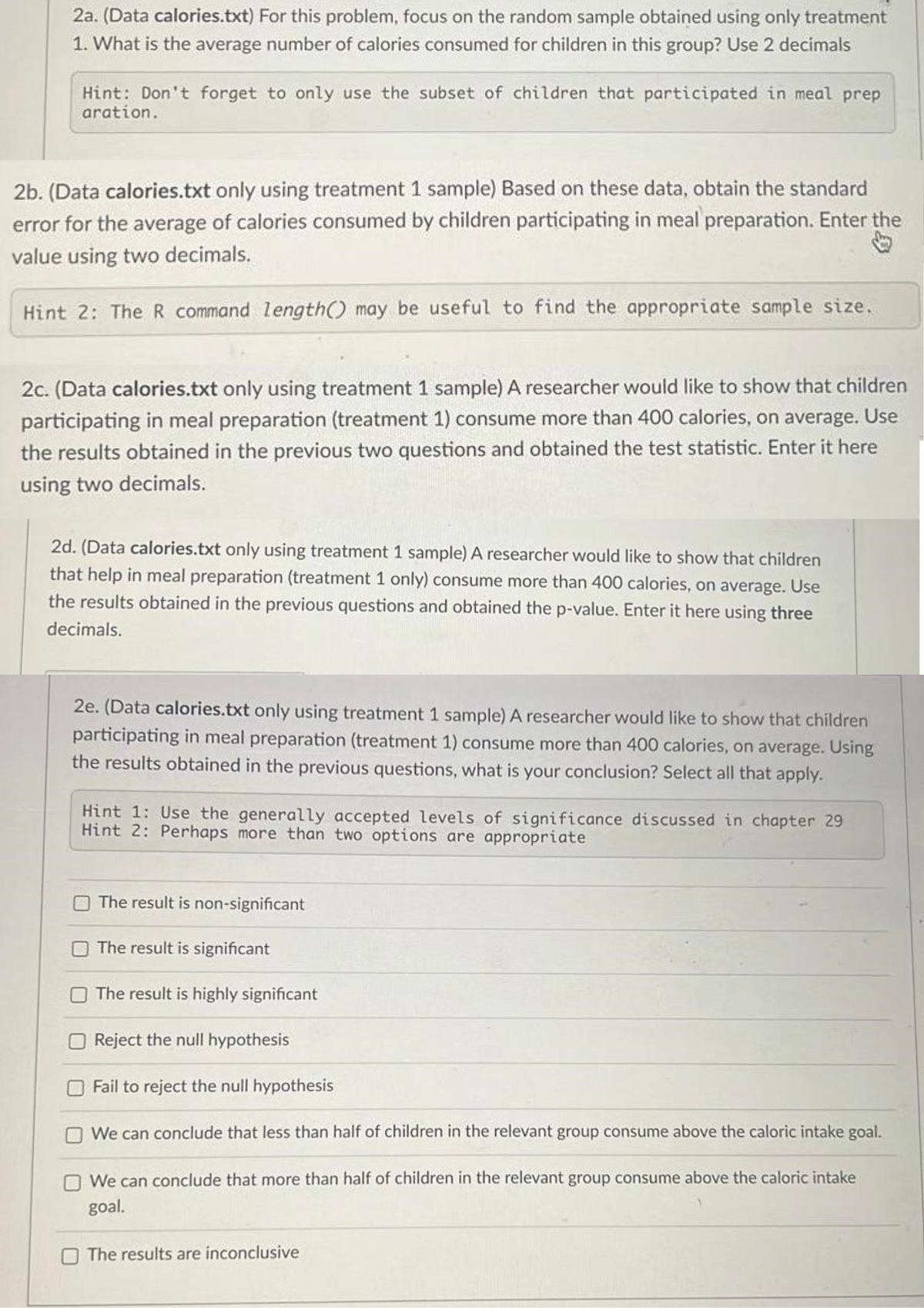 2a. (Data calories.txt) For this problem, focus on the random sample obtained using only treatment
1. What is the average number of calories consumed for children in this group? Use 2 decimals
Hint: Don't forget to only use the subset of children that participated in meal prep
aration.
2b. (Data calories.txt only using treatment 1 sample) Based on these data, obtain the standard
error for the average of calories consumed by children participating in meal preparation. Enter the
value using two decimals.
Hint 2: The R command length() may be useful to find the appropriate sample size.
2c. (Data calories.txt only using treatment 1 sample) A researcher would like to show that children
participating in meal preparation (treatment 1) consume more than 400 calories, on average. Use
the results obtained in the previous two questions and obtained the test statistic. Enter it here
using two decimals.
2d. (Data calories.txt only using treatment 1 sample) A researcher would like to show that children
that help in meal preparation (treatment 1 only) consume more than 400 calories, on average. Use
the results obtained in the previous questions and obtained the p-value. Enter it here using three
decimals.
2e. (Data calories.txt only using treatment 1 sample) A researcher would like to show that children
participating in meal preparation (treatment 1) consume more than 400 calories, on average. Using
the results obtained in the previous questions, what is your conclusion? Select all that apply.
Hint 1: Use the generally accepted levels of significance discussed in chapter 29
Hint 2: Perhaps more than two options are appropriate
The result is non-significant
The result is significant
The result is highly significant
Reject the null hypothesis
Fail to reject the null hypothesis
We can conclude that less than half of children in the relevant group consume above the caloric intake goal.
We can conclude that more than half of children in the relevant group consume above the caloric intake
goal.
The results are inconclusive