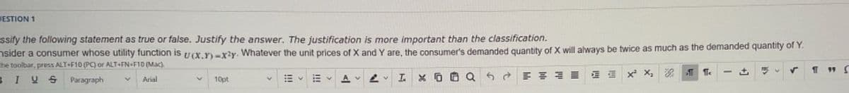 ESTION 1
ssify the following statement as true or false. Justify the answer. The justification is more important than the classification.
sider a consumer whose utility function is u(x.Y)-x²y. Whatever the unit prices of X and Y are, the consumer's demanded quantity of X will always be twice as much as the demanded quantity of Y.
the toolbar, press ALT+F10 (PC) or ALT+FN-F10 (Mac)
BIU
S
Paragraph
Arial
10pt
A
XQ
5
ते
E
x² X₂
11
Pa
Te
1