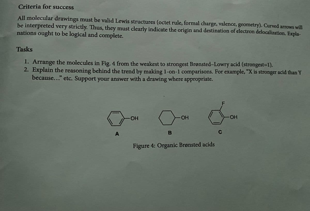 Criteria for success
All molecular drawings must be valid Lewis structures (octet rule, formal charge, valence, geometry). Curved arrows will
be interpreted very strictly. Thus, they must clearly indicate the origin and destination of electron delocalization. Expla-
nations ought to be logical and complete.
Tasks
1. Arrange the molecules in Fig. 4 from the weakest to strongest Brønsted-Lowry acid (strongest=1).
2. Explain the reasoning behind the trend by making 1-on-1 comparisons. For example, "X is stronger acid than Y
because..." etc. Support your answer with a drawing where appropriate.
2
A
OH
B
OH
Figure 4: Organic Brønsted acids
F
C
OH