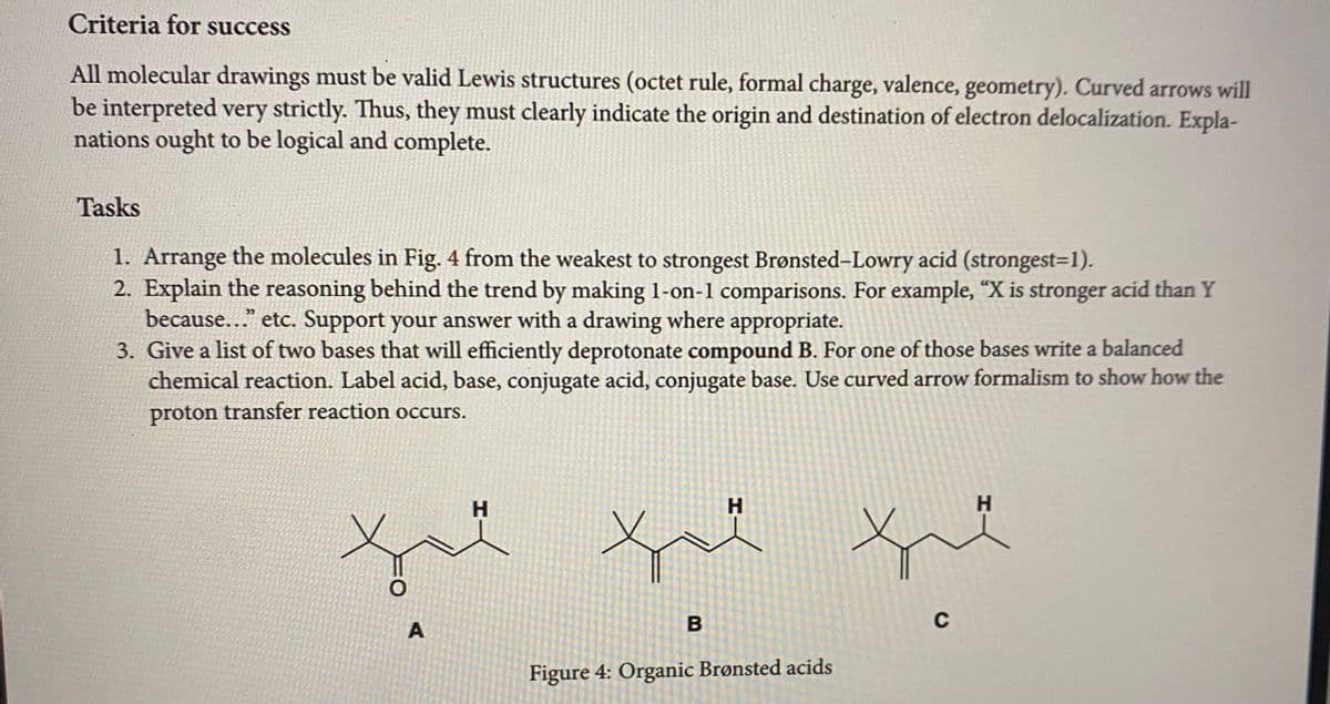 Criteria for success
All molecular drawings must be valid Lewis structures (octet rule, formal charge, valence, geometry). Curved arrows will
be interpreted very strictly. Thus, they must clearly indicate the origin and destination of electron delocalization. Expla-
nations ought to be logical and complete.
Tasks
1. Arrange the molecules in Fig. 4 from the weakest to strongest Brønsted-Lowry acid (strongest=1).
2. Explain the reasoning behind the trend by making 1-on-1 comparisons. For example, "X is stronger acid than Y
because..." etc. Support your answer with a drawing where appropriate.
3. Give a list of two bases that will efficiently deprotonate compound B. For one of those bases write a balanced
chemical reaction. Label acid, base, conjugate acid, conjugate base. Use curved arrow formalism to show how the
proton transfer reaction occurs.
O
A
H
H
you
B
Figure 4: Organic Brønsted acids
H
que
C