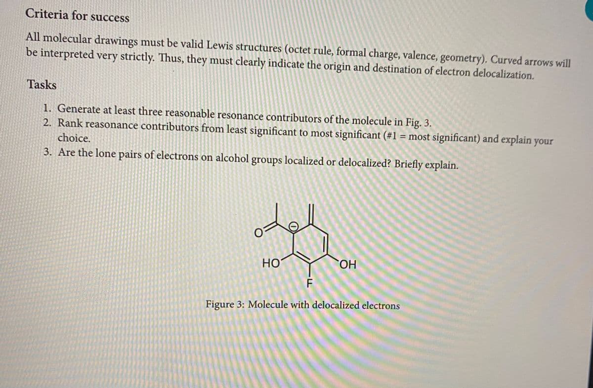 Criteria for success
All molecular drawings must be valid Lewis structures (octet rule, formal charge, valence, geometry). Curved arrows will
be interpreted very strictly. Thus, they must clearly indicate the origin and destination of electron delocalization.
Tasks
1. Generate at least three reasonable resonance contributors of the molecule in Fig. 3.
2. Rank reasonance contributors from least significant to most significant (#1 = most significant) and explain your
choice.
3. Are the lone pairs of electrons on alcohol groups localized or delocalized? Briefly explain.
HO
OH
F
Figure 3: Molecule with delocalized electrons