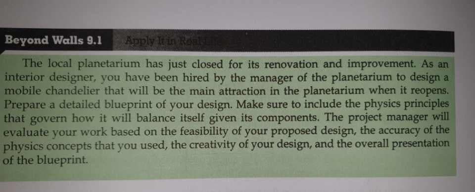 Beyond Walls 9.1
Apply It in Reali
The local planetarium has just closed for its renovation and improvement. As an
interior designer, you have been hired by the manager of the planetarium to design a
mobile chandelier that will be the main attraction in the planetarium when it reopens.
Prepare a detailed blueprint of your design. Make sure to include the physics principles
that govern how it will balance itself given its components. The project manager will
evaluate your work based on the feasibility of your proposed design, the accuracy of the
physics concepts that you used, the creativity of your design, and the overall presentation
of the blueprint.