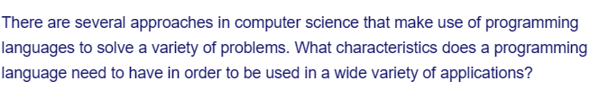 There are several approaches in computer science that make use of programming
languages to solve a variety of problems. What characteristics does a programming
language need to have in order to be used in a wide variety of applications?