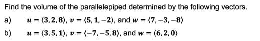 Find the volume of the parallelepiped determined by the following vectors.
a)
u = (3,2,8), v = (5,1,-2), and w (7,-3,-8)
b)
u = (3,5, 1), v = (-7,-5,8), and w =
(6, 2,0)
