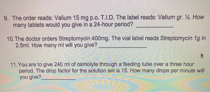 9. The order reads: Valium 15 mg p.o. T.I.D. The label reads: Valium gr. ½. How
many tablets would you give in a 24-hour period?
10. The doctor orders Streptomycin 400mg. The vial label reads Streptomycin 1g in
2.5ml. How many ml will you give?
11. You are to give 240 ml of osmolyte through a feeding tube over a three hour
period. The drop factor for the solution set is 15. How many drops per minute will
you give?
