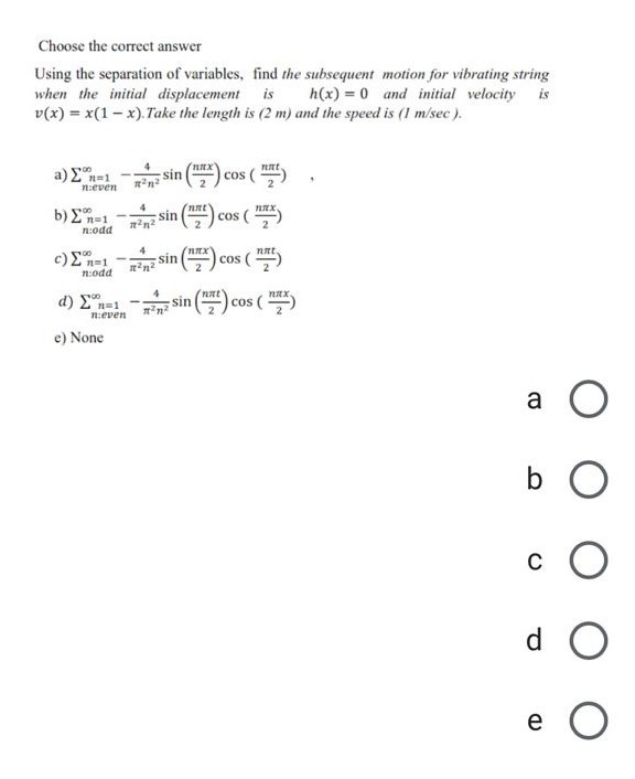 Choose the correct answer
Using the separation of variables, find the subsequent motion for vibrating string
when the initial displacement
v(x) = x(1- x).Take the length is (2 m) and the speed is (1 m/sec).
is
h(x) = 0 and initial velocity
is
