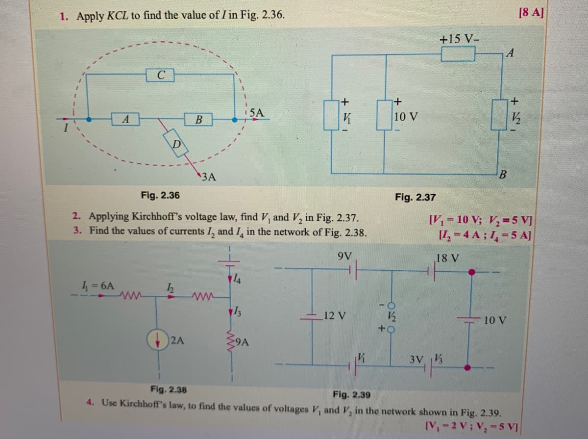 1. Apply KCL to find the value of I in Fig. 2.36.
[8 A]
+15 V-
5A
10 V
A
D'
3A
Fig. 2.36
Fig. 2.37
2. Applying Kirchhoff's voltage law, find V, and V, in Fig. 2.37.
3. Find the values of currents I, and I, in the network of Fig. 2.38.
[V, = 10 V; V, =5 V]
I,=4 A ; I, = 5 A]
9V
18 V
4
1 =6A
ww
12 V
10 V
2A
9A
3V
Fig. 2.38
Fig. 2.39
4. Use Kirchhoff's law, to find the values of voltages V, and V, in the network shown in Fig. 2.39.
IV-2 V; V,-5 VI
