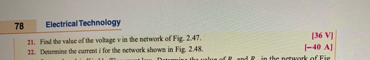 78
Electrical Technology
[36 V]
21. Find the value of the voltage v in the network of Fig. 2.47.
|-40 A]
22. Determine the current i for the network shown in Fig. 2.48.
ntorming tho volue of P and R in the network of Fig
