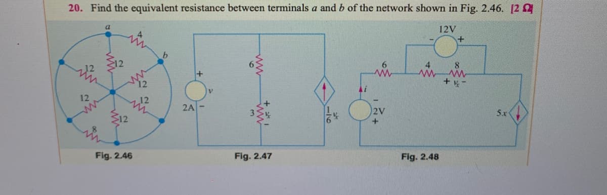 20. Find the equivalent resistance between terminals a and b of the network shown in Fig. 2.46. [2
a
12V
4.
b.
4.
8.
12
12
+ y-
12
12
2A-
2V
5x
312
Fig. 2.46
Fig. 2.47
Fig. 2.48
