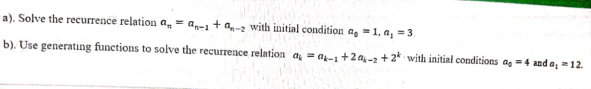 a). Solve the recurrence relation a, = a„-1 + a-2 with initial condition a, = 1, a, = 3.
b). Use generating functions to solve the recurrence relation a = ar- +2 aj.-2 + 2* with initial conditions a, = 4 and a, =12.
