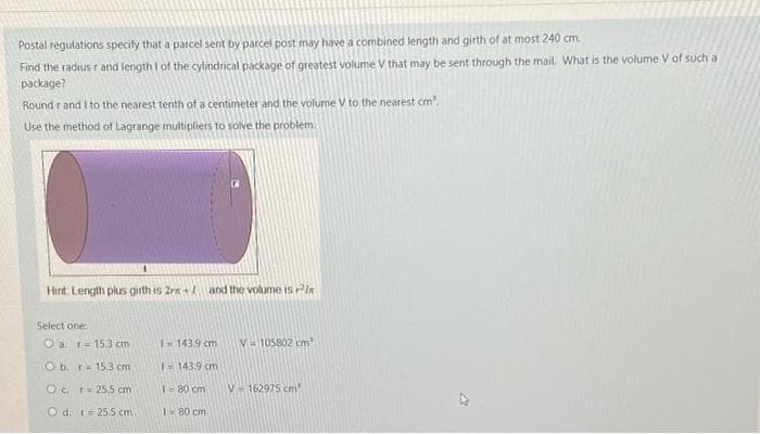 Postal regulations specify that a parcel sent by parcel post may have a combined length and girth of at most 240 cm.
Find the radius r and length I of the cylindrical package of greatest volume V that may be sent through the mail. What is the volume V of such a
package?
Round r and I to the nearest tenth of a centimeter and the volume V to the nearest cm'.
Use the method of Lagrange multipliers to solve the problem
Hint Length plus girth is 2rn +l and the volume is Pin
Select one:
O a. r= 15.3 cm
143.9 cm
V 105802 cm
O b. r- 153 cm
I=143.9 cm
Oc r= 25.5 cm
1-80 cm
V162975 cm
O d. r= 25.5 cm
1= 80 cm
