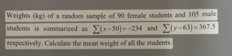 Weights (kg) of a random sample of 90 female students and 105 male
students is summarized as (x-50) =-234 and Elv-63)=367.5
respectively. Calculate the mean weight of all the students.
