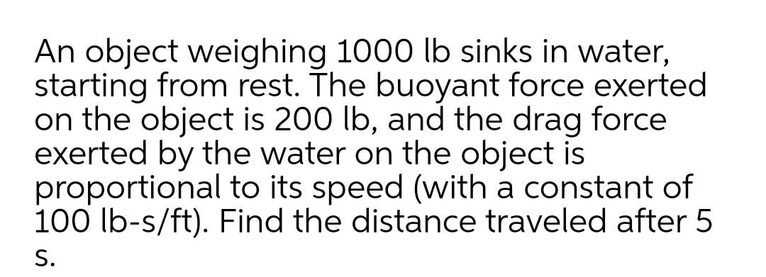 An object weighing 1000 lb sinks in water,
starting from rest. The buoyant force exerted
on the object is 200 lb, and the drag force
exerted by the water on the object is
proportional to its speed (with a constant of
100 lb-s/ft). Find the distance traveled after 5
S.
