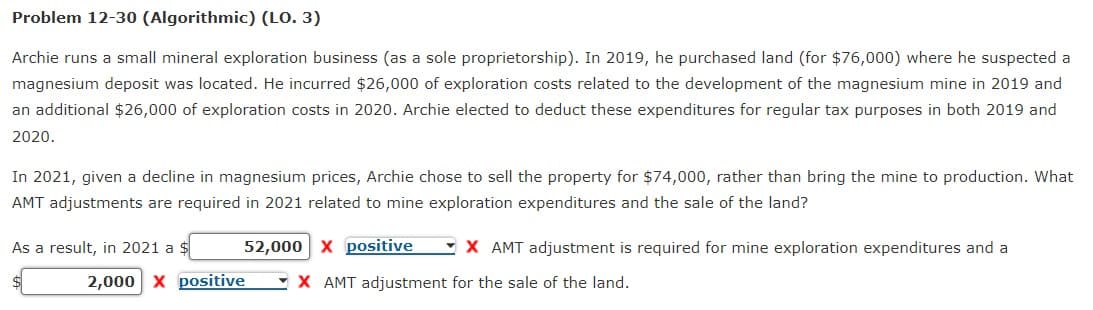 Problem 12-30 (Algorithmic) (LO. 3)
Archie runs a small mineral exploration business (as a sole proprietorship). In 2019, he purchased land (for $76,000) where he suspected a
magnesium deposit was located. He incurred $26,000 of exploration costs related to the development of the magnesium mine in 2019 and
an additional $26,000 of exploration costs in 2020. Archie elected to deduct these expenditures for regular tax purposes in both 2019 and
2020.
In 2021, given a decline in magnesium prices, Archie chose to sell the property for $74,000, rather than bring the mine to production. What
AMT adjustments are required in 2021 related to mine exploration expenditures and the sale of the land?
52,000 X positive X AMT adjustment is required for mine exploration expenditures and a
X AMT adjustment for the sale of the land.
As a result, in 2021 a $
2,000 X positive