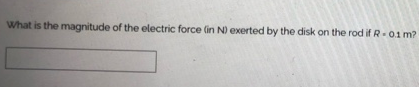 What is the magnitude of the electric force (in N) exerted by the disk on the rod if R-0.1 m?
