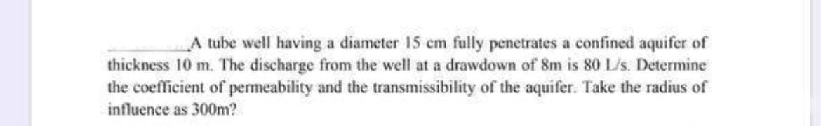 A tube well having a diameter 15 cm fully penetrates a confined aquifer of
thickness 10 m. The discharge from the well at a drawdown of 8m is 80 L/s. Determine
the coefficient of permeability and the transmissibility of the aquifer. Take the radius of
influence as 300m?