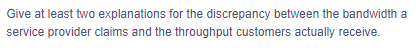 Give at least two explanations for the discrepancy between the bandwidth a
service provider claims and the throughput customers actually receive.