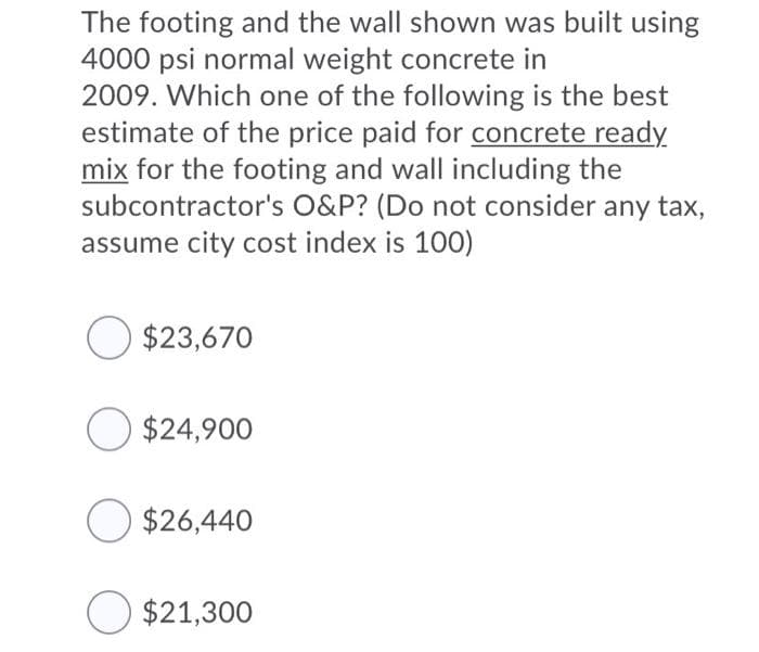 The footing and the wall shown was built using
4000 psi normal weight concrete in
2009. Which one of the following is the best
estimate of the price paid for concrete ready
mix for the footing and wall including the
subcontractor's O&P? (Do not consider any tax,
assume city cost index is 100)
$23,670
O $24,900
O $26,440
$21,300
