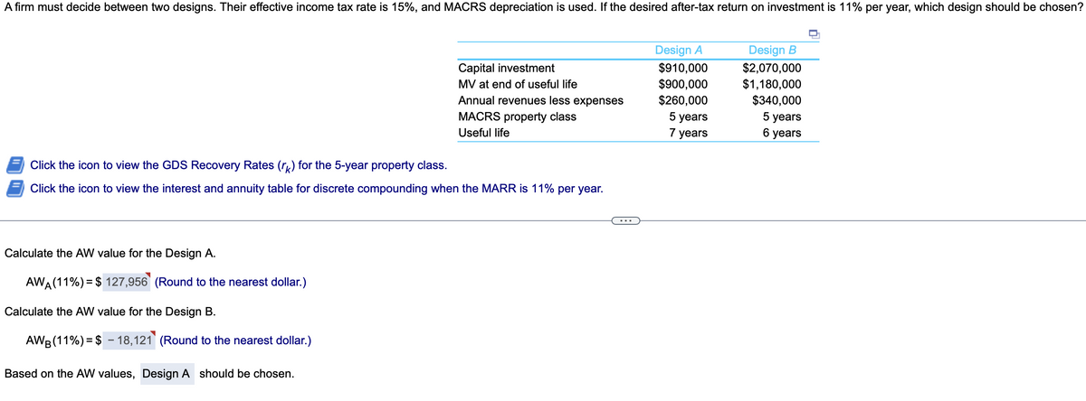 A firm must decide between two designs. Their effective income tax rate is 15%, and MACRS depreciation is used. If the desired after-tax return on investment is 11% per year, which design should be chosen?
Design A
Design B
$910,000
$900,000
$260,000
$2,070,000
$1,180,000
$340,000
5 years
Capital investment
MV at end of useful life
Annual revenues less expenses
MACRS property class
5 years
7 years
Useful life
6 years
Click the icon to view the GDS Recovery Rates (rı) for the 5-year property class.
Click the icon to view the interest and annuity table for discrete compounding when the MARR is 11% per year.
Calculate the AW value for the Design A.
AWA (11%) = $ 127,956 (Round to the nearest dollar.)
%3D
Calculate the AW value for the Design B.
AWB (11%) = $ – 18,121 (Round to the nearest dollar.)
Based on the AW values, Design A should be chosen.
