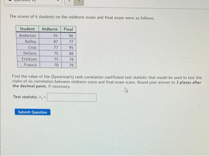 The scores of 6 students on the midterm exam and final exam were as follows.
Student
Midterm
Final
Anderson
91
90
Bailey
Cruz
87
77
77
95
DeSana
75
88
Erickson
75
78
Francis
70
79
Find the value of the (Spearman's) rank correlation coefficient test statistic that would be used to test the
claim of no correlation between midterm score and final exam score. Round your answer to 3 places after
the decimal point, if necessary.
Test statistic: r, -
Submit Question
