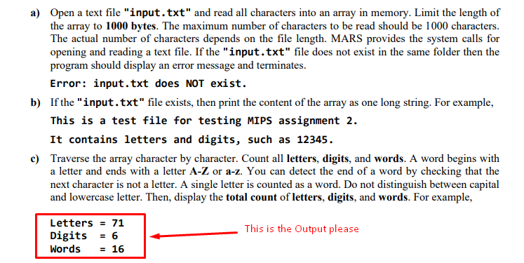 a) Open a text file "input.txt" and read all characters into an array in memory. Limit the length of
the array to 1000 bytes. The maximum number of characters to be read should be 1000 characters.
The actual number of characters depends on the file length. MARS provides the system calls for
opening and reading a text file. If the "input.txt" file does not exist in the same folder then the
program should display an error message and terminates.
Error: input.txt does NOT exist.
b) If the "input.txt" file exists, then print the content of the array as one long string. For example,
This is a test file for testing MIPS assignment 2.
It contains letters and digits, such as 12345.
c) Traverse the array character by character. Count all letters, digits, and words. A word begins with
a letter and ends with a letter A-Z or a-z. You can detect the end of a word by checking that the
next character is not a letter. A single letter is counted as a word. Do not distinguish between capital
and lowercase letter. Then, display the total count of letters, digits, and words. For example,
Letters = 71
This is the Output please
Digits
= 6
= 16
Words
