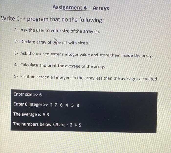 Assignment 4 – Arrays
Write C++ program that do the following:
1- Ask the user to enter size of the array (s).
2- Declare array of type int with size s.
3- Ask the user to enter s integer value and store them inside the array.
4- Calculate and print the average of the array.
5- Print on screen all integers in the array less than the average calculated.
Enter size >> 6
Enter 6 integer >> 2 7 6 4 5 8
The average is 5.3
The numbers below 5.3 are : 2 4 5
