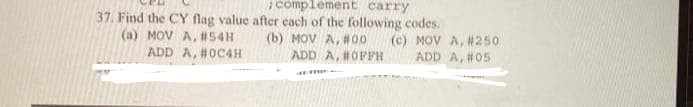 complement carry
37. Find the CY flag value after each of the following codes.
(a) MOV A, #54H
(b) MOV A, #00
ADD A, #OFFH
(c) MOV A, #25o
ADD A, #05
ADD A, #0C4H
