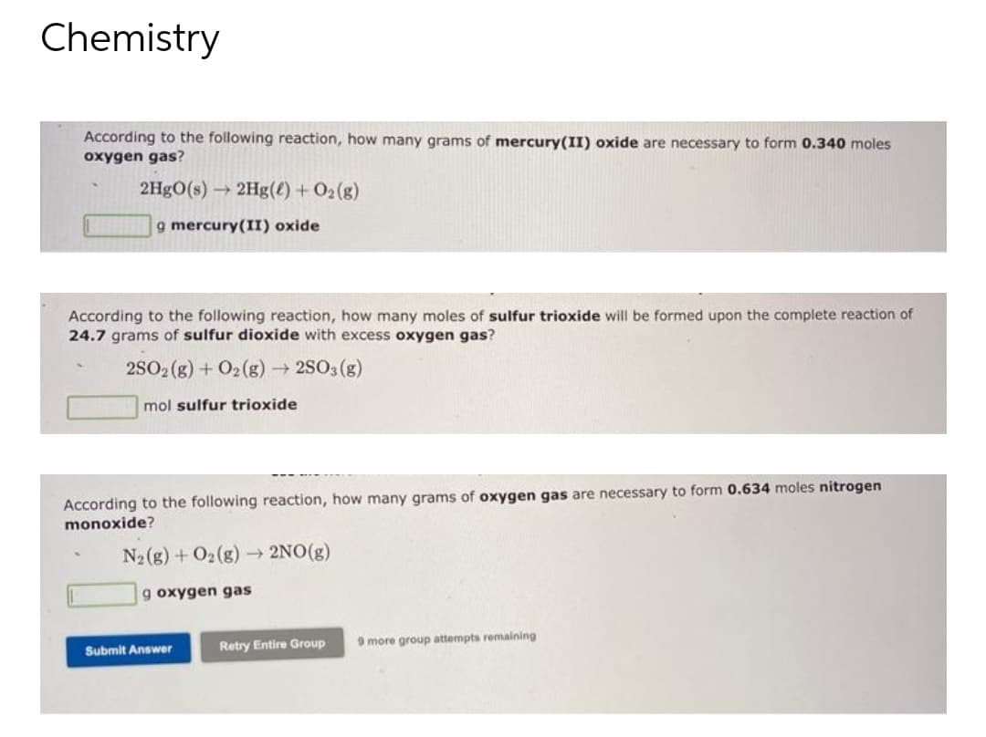 Chemistry
According to the following reaction, how many grams of mercury(II) oxide are necessary to form 0.340 moles
oxygen gas?
2HgO(s)
2Hg(€) + O2(g)
1)
g mercury(II) oxide
According to the following reaction, how many moles of sulfur trioxide will be formed upon the complete reaction of
24.7 grams of sulfur dioxide with excess oxygen gas?
2S02 (g) + O2(g)→
2S03 (g)
mol sulfur trioxide
According to the following reaction, how many grams of oxygen gas are necessary to form 0.634 moles nitrogen
monoxide?
N2 (g) + O2(g) 2NO(g)
->
g oxygen gas
Retry Entire Group
9 more group attempts remaining
Submit Answer
