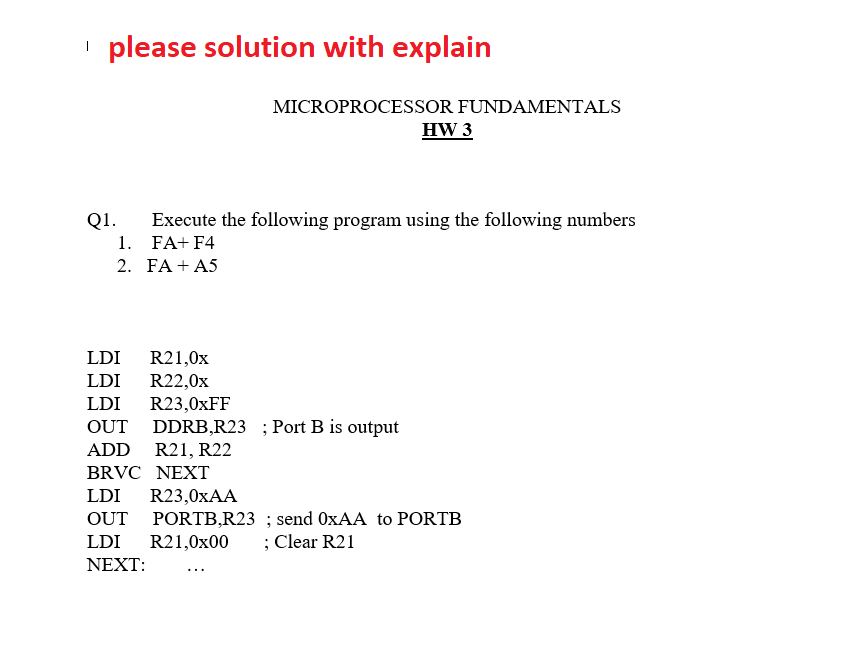 ' please solution with explain
MICROPROCESSOR FUNDAMENTALS
HW 3
Q1.
Execute the following program using the following numbers
1. FA+ F4
2. FA + A5
LDI
R21,0x
LDI R22,0x
LDI
R23,0XFF
OUT DDRB,R23 ; Port B is output
ADD R21, R22
BRVC NEXT
LDI
R23,0XAA
OUT PORTB,R23 ; send OXAA to PORTB
LDI
R21,0x00
; Clear R21
ΝEXT:
