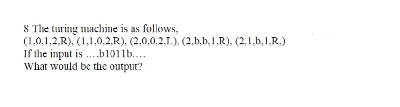 8 The turing machine is as follows,
(1,0,1,2.R), (1,1,0,2,R). (2,0,0,2,L), (2,b,b,1.R), (2,1,b,1.R.)
If the input is ...b1011b....
What would be the output?
