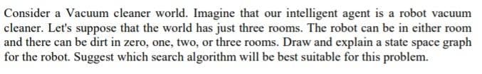 Consider a Vacuum cleaner world. Imagine that our intelligent agent is a robot vacuum
cleaner. Let's suppose that the world has just three rooms. The robot can be in either room
and there can be dirt in zero, one, two, or three rooms. Draw and explain a state space graph
for the robot. Suggest which search algorithm will be best suitable for this problem.
