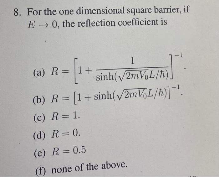 8. For the one dimensional square barrier, if
E 0, the reflection coefficient is
-1
1
(a) R= |1+
sinh(/21VL/h).
(b) R= [1+ sinh(v/2mV,L/h)].
(c) R= 1.
(d) R= 0.
(e) R= 0.5
(f) none of the above.
