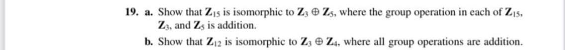 19. a. Show that Z15 is isomorphic to Z3 Zs, where the group operation in each of Z15,
Z3, and Z5 is addition.
b. Show that Z12 is isomorphic to Z3 Z4, where all group operations are addition.