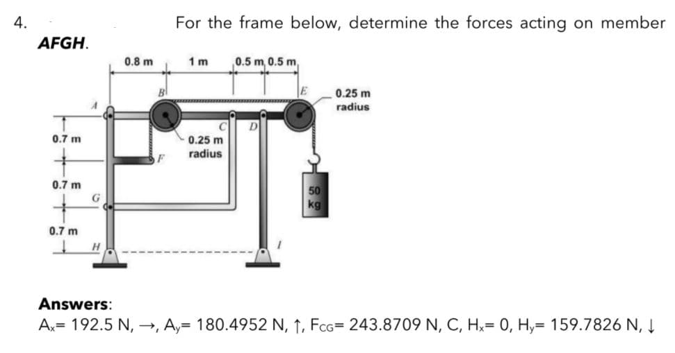 4.
For the frame below, determine the forces acting on member
AFGH.
0.8 m
1 m
0.5 m, 0.5 m,
BI
0.25 m
radius
D
0.7 m
0.25 m
radius
0.7 m
50
kg
0.7 m
H
Answers:
Ax= 192.5 N, →, Ay= 180.4952 N, 1, FcG= 243.8709 N, C, Hx= 0, Hy= 159.7826 N, Į
