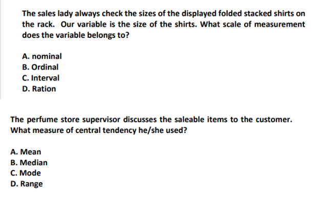 The sales lady always check the sizes of the displayed folded stacked shirts on
the rack. Our variable is the size of the shirts. What scale of measurement
does the variable belongs to?
A. nominal
B. Ordinal
C. Interval
D. Ration
The perfume store supervisor discusses the saleable items to the customer.
What measure of central tendency he/she used?
A. Mean
B. Median
C. Mode
D. Range
