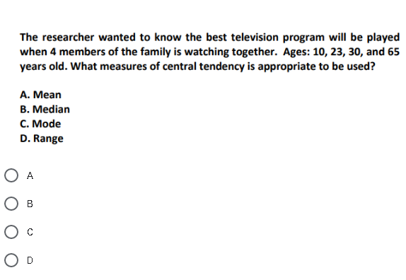 The researcher wanted to know the best television program will be played
when 4 members of the family is watching together. Ages: 10, 23, 30, and 65
years old. What measures of central tendency is appropriate to be used?
A. Mean
B. Median
C. Mode
D. Range
O A
Ов
Ос
O D
