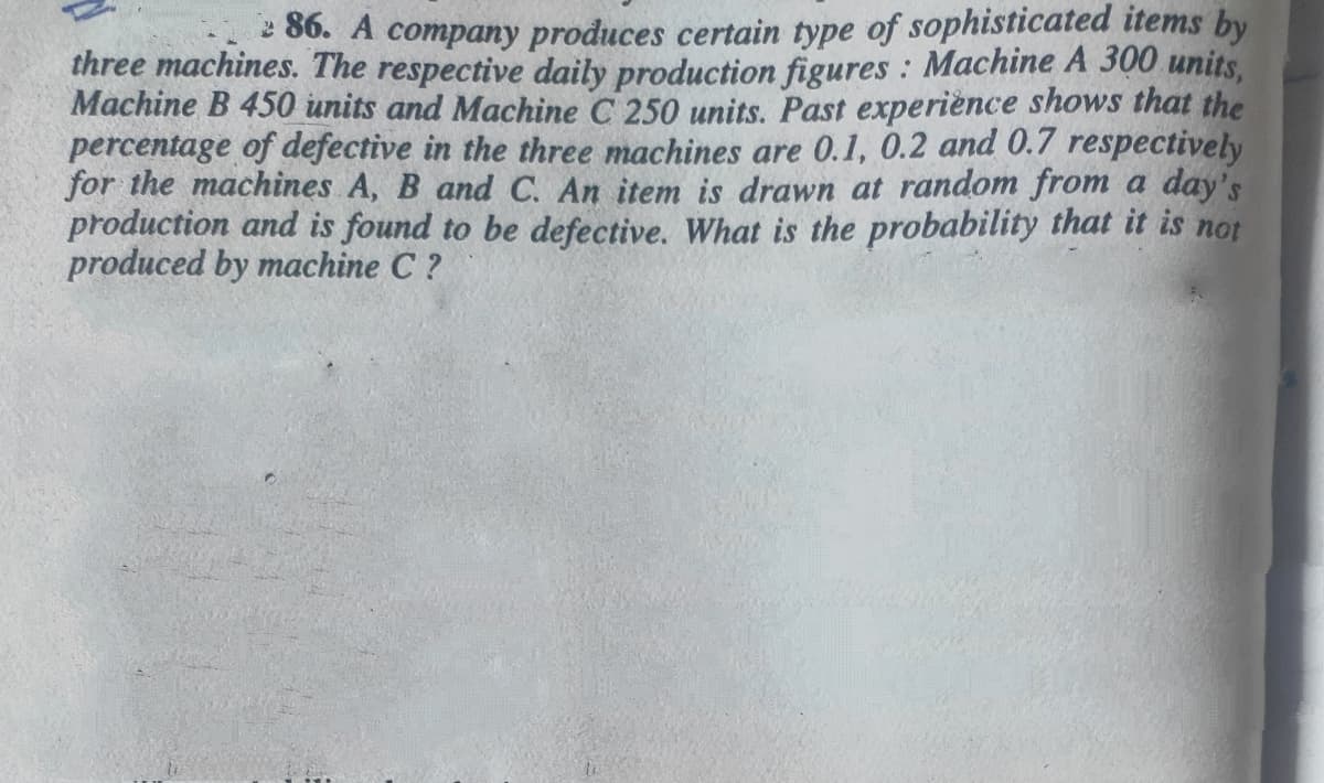 * 86. A company produces certain type of sophisticated items by
three machines. The respective daily production figures : Machine A 300 units,
Machine B 450 units and Machine C 250 units. Past experiènce shows that the
percentage of defective in the three machines are 0.1, 0.2 and 0.7 respectively
for the machines A, B and C. An item is drawn at random from a day's
production and is found to be defective. What is the probability that it is not
produced by machine C ?
