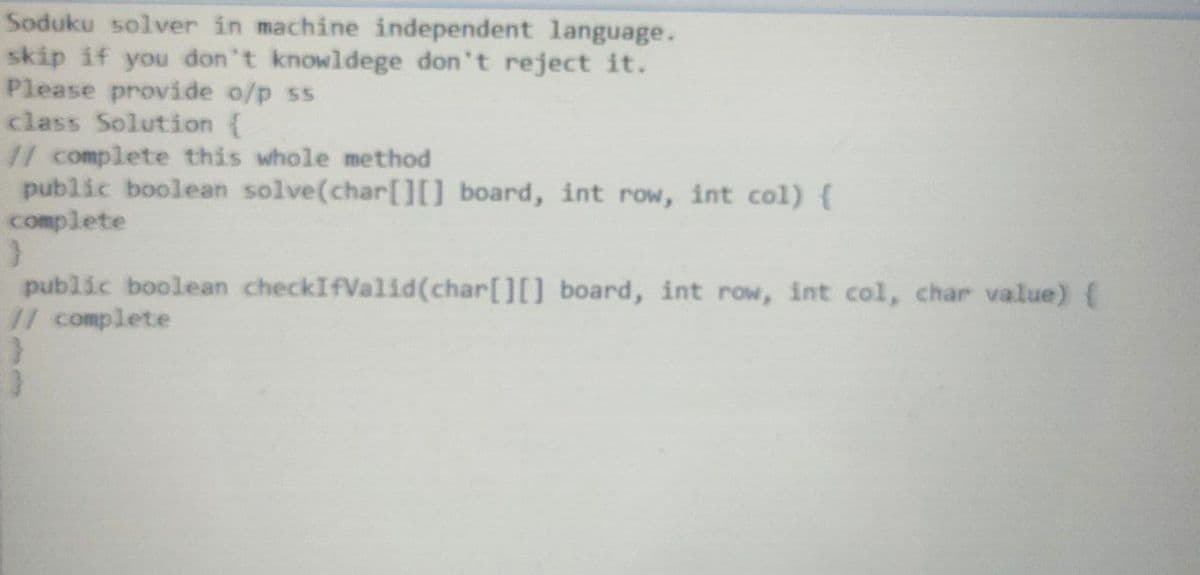 Soduku solver in machine independent language.
skip if you don't knowldege don't reject it.
Please provide o/p ss
class Solution {
// complete this whole method
public boolean solve(char[0 board, int row, int col){
complete
public boolean checkIfValid(char[][] board, int row, int col, char value) {
// complete
