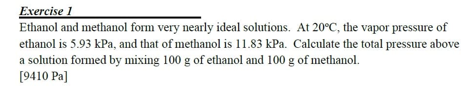 Exercise 1
Ethanol and methanol form very nearly ideal solutions. At 20°C, the vapor pressure of
ethanol is 5.93 kPa, and that of methanol is 11.83 kPa. Calculate the total pressure above
a solution formed by mixing 100 g of ethanol and 100 g of methanol.
[9410 Pa]
