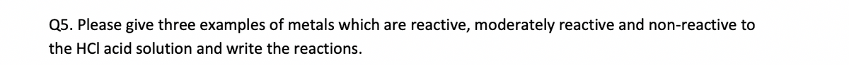 Q5. Please give three examples of metals which are reactive, moderately reactive and non-reactive to
the HCl acid solution and write the reactions.
