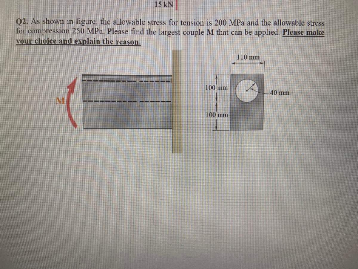 15 kN
Q2. As shown in figure, thc allowable stress for tension is 200 MPa and the allowable stress
for compression 250 MPa. Please find the largest couple M that can be applied. Please make
your choice and explain the reason.
110 mm
100 mm
40 mm
100 mm
