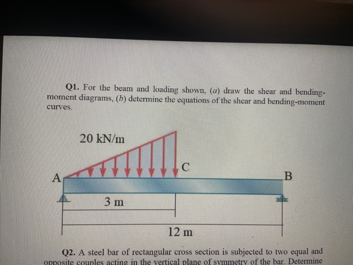 Q1. For the beam and loading shown, (a) draw the shear and bending-
moment diagrams, (b) determine the equations of the shear and bending-moment
curves.
20 kN/m
А
3 m
12 m
Q2. A steel bar of rectangular cross section is subjected to two equal and
opposite counles acting in the vertical plane of symmetry of the bar. Determine
